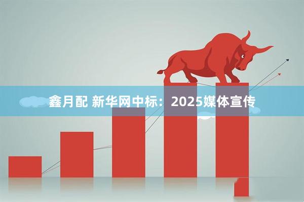 鑫月配 新华网中标：2025媒体宣传