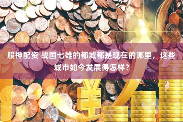 股神配资 战国七雄的都城都是现在的哪里，这些城市如今发展得怎样？