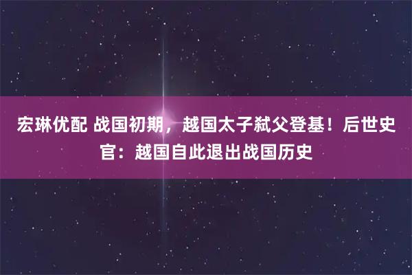 宏琳优配 战国初期，越国太子弑父登基！后世史官：越国自此退出战国历史
