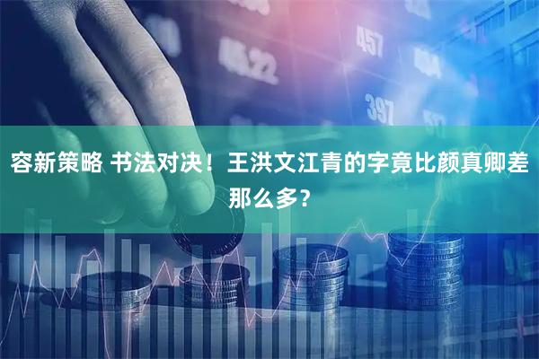 容新策略 书法对决！王洪文江青的字竟比颜真卿差那么多？