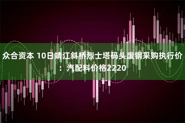 众合资本 10日靖江斜桥烈士塔码头废钢采购执行价：汽配料价格2220