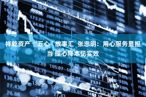 祥乾资产 “五心”故事汇  张忠明：用心服务显担当 操心降本见实效
