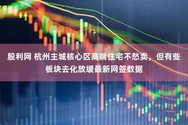 股利网 杭州主城核心区高端住宅不愁卖，但有些板块去化放缓最新网签数据
