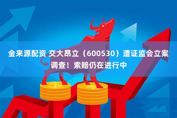 金来源配资 交大昂立（600530）遭证监会立案调查！索赔仍在进行中