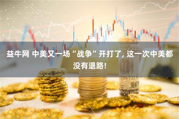 益牛网 中美又一场“战争”开打了, 这一次中美都没有退路!