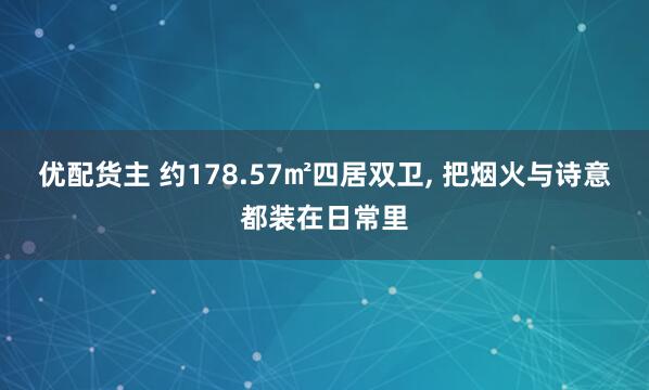 优配货主 约178.57㎡四居双卫, 把烟火与诗意都装在日常里