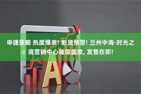 申捷策略 热度爆表! 断货预警! 兰州中海·时光之境营销中心璀璨盛放, 发售在即!